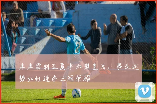 库库雷利亚夏季加盟皇马，事业运势如虹连夺三冠荣耀