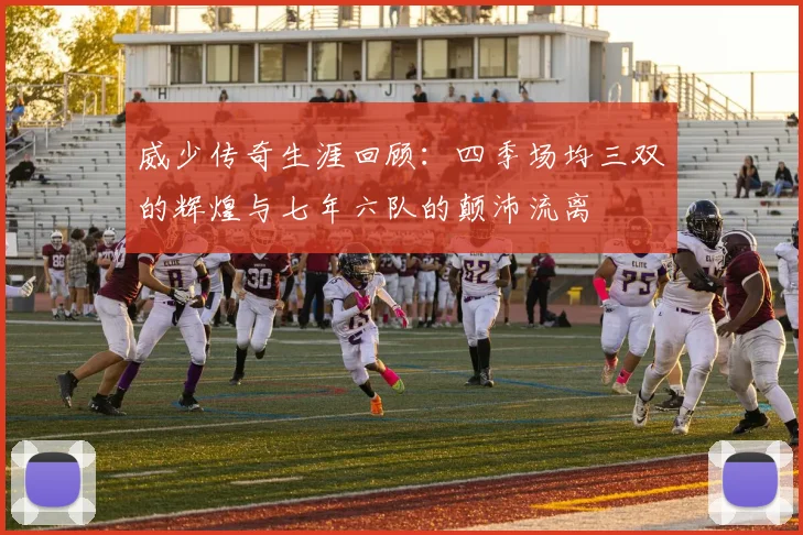 威少传奇生涯回顾:四季场均三双的辉煌与七年六队的颠沛流离
