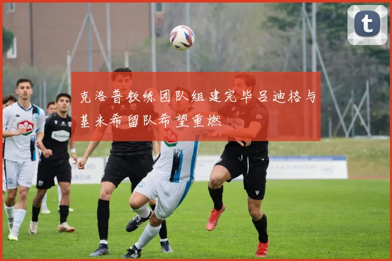 克洛普教练团队组建完毕吕迪格与基米希留队希望重燃