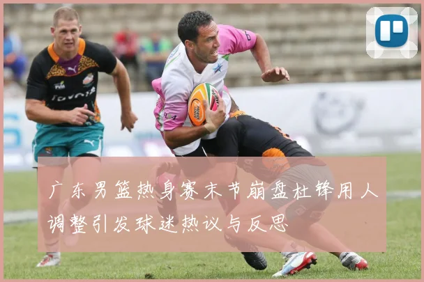 广东男篮热身赛末节崩盘杜锋用人调整引发球迷热议与反思