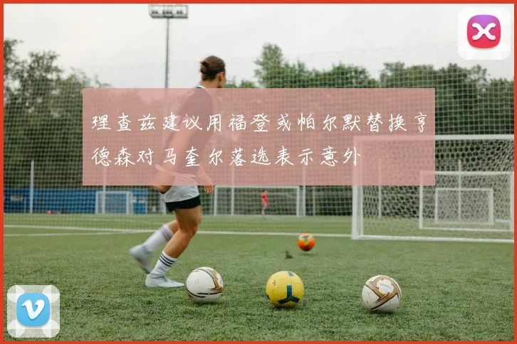 理查兹建议用福登或帕尔默替换亨德森对马奎尔落选表示意外